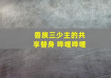 兽族三少主的共享替身 哔哩哔哩